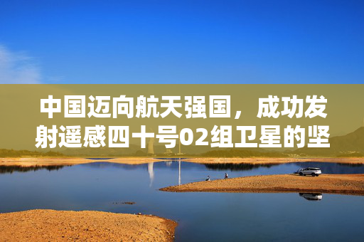 中国迈向航天强国，成功发射遥感四十号02组卫星的坚实步伐