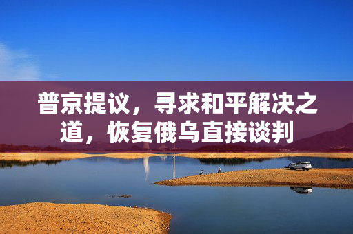 普京提议，寻求和平解决之道，恢复俄乌直接谈判