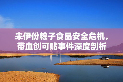 来伊份粽子食品安全危机，带血创可贴事件深度剖析