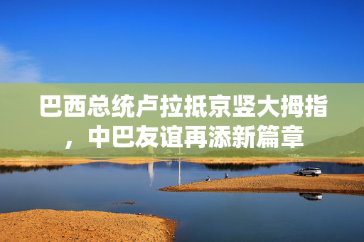 巴西总统卢拉抵京竖大拇指，中巴友谊再添新篇章