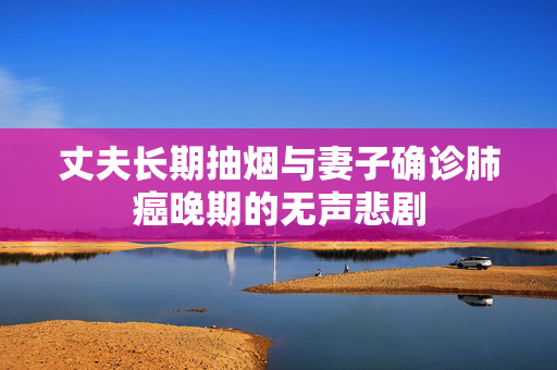 丈夫长期抽烟与妻子确诊肺癌晚期的无声悲剧