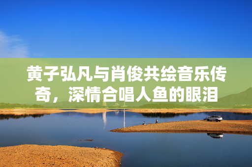 黄子弘凡与肖俊共绘音乐传奇，深情合唱人鱼的眼泪