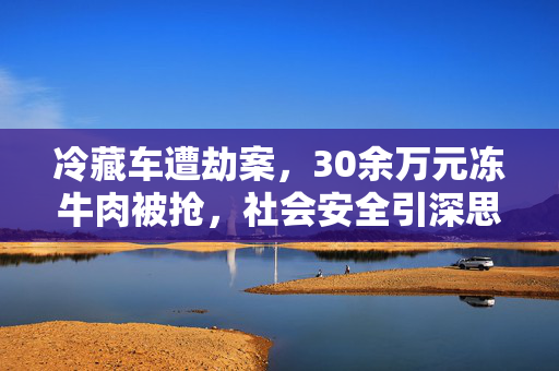 冷藏车遭劫案，30余万元冻牛肉被抢，社会安全引深思