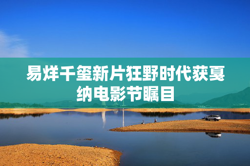 易烊千玺新片狂野时代获戛纳电影节瞩目