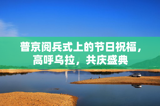 普京阅兵式上的节日祝福，高呼乌拉，共庆盛典