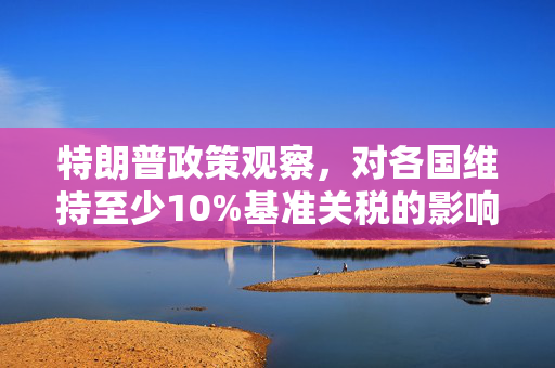 特朗普政策观察，对各国维持至少10%基准关税的影响与解析