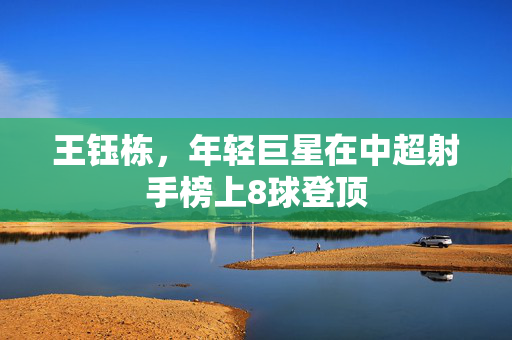 王钰栋，年轻巨星在中超射手榜上8球登顶