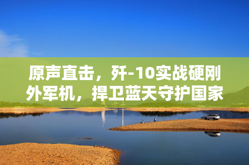 原声直击，歼-10实战硬刚外军机，捍卫蓝天守护国家安全