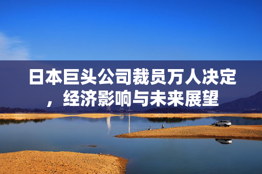 日本巨头公司裁员万人决定，经济影响与未来展望