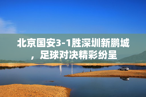 北京国安3-1胜深圳新鹏城，足球对决精彩纷呈