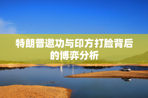 特朗普邀功与印方打脸背后的博弈分析