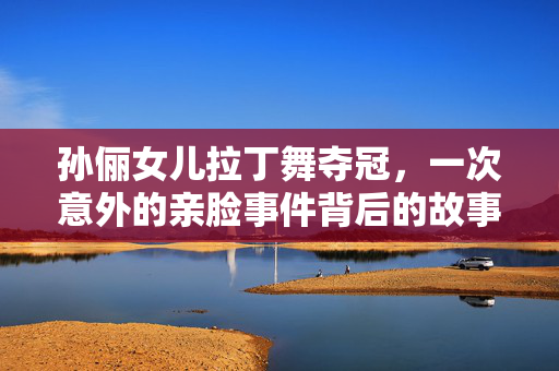 孙俪女儿拉丁舞夺冠，一次意外的亲脸事件背后的故事