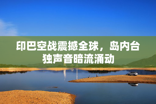 印巴空战震撼全球，岛内台独声音暗流涌动