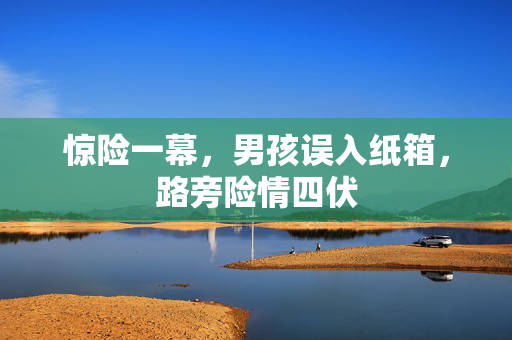 惊险一幕，男孩误入纸箱，路旁险情四伏