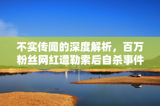 不实传闻的深度解析，百万粉丝网红遭勒索后自杀事件