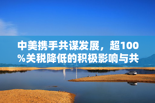 中美携手共谋发展，超100%关税降低的积极影响与共赢前景