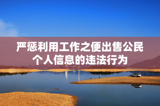 严惩利用工作之便出售公民个人信息的违法行为