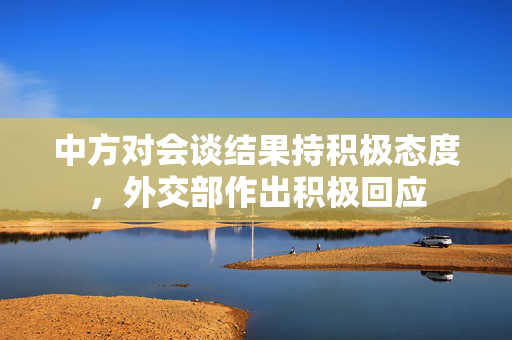 中方对会谈结果持积极态度，外交部作出积极回应