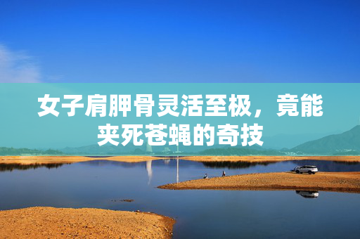 女子肩胛骨灵活至极，竟能夹死苍蝇的奇技