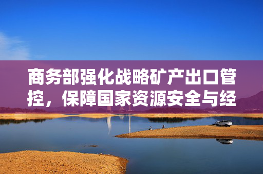 商务部强化战略矿产出口管控，保障国家资源安全与经济秩序