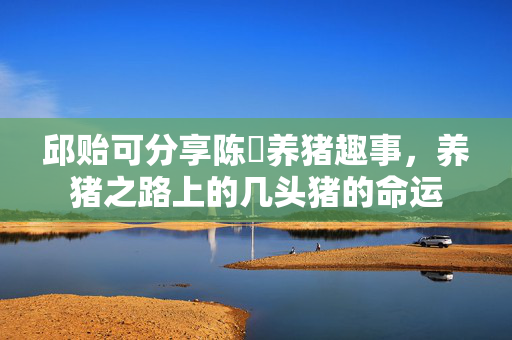 邱贻可分享陈玘养猪趣事，养猪之路上的几头猪的命运