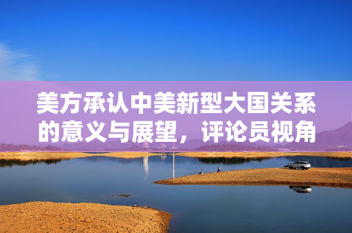 美方承认中美新型大国关系的意义与展望，评论员视角