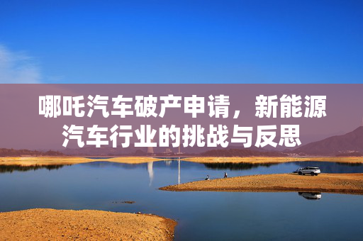 哪吒汽车破产申请，新能源汽车行业的挑战与反思