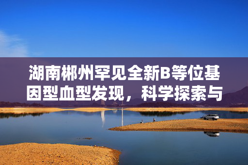 湖南郴州罕见全新B等位基因型血型发现，科学探索与医学进步的新里程碑