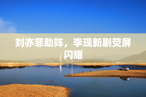 刘亦菲助阵，李现新剧荧屏闪耀