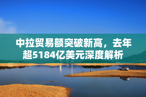 中拉贸易额突破新高，去年超5184亿美元深度解析
