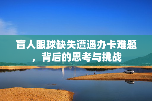 盲人眼球缺失遭遇办卡难题，背后的思考与挑战