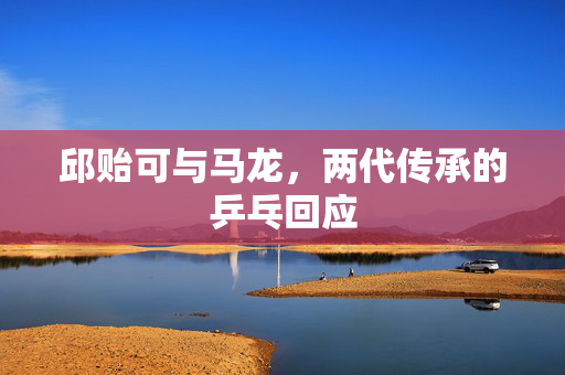 邱贻可与马龙，两代传承的乒乓回应