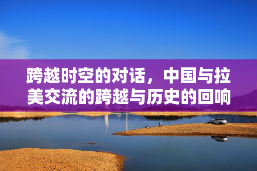跨越时空的对话，中国与拉美交流的跨越与历史的回响