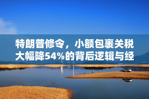 特朗普修令，小额包裹关税大幅降54%的背后逻辑与经济影响