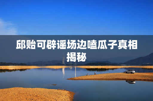 邱贻可辟谣场边嗑瓜子真相揭秘