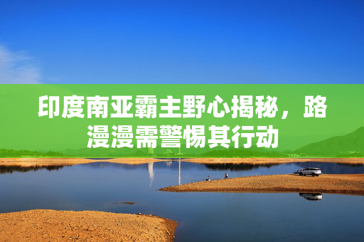 印度南亚霸主野心揭秘，路漫漫需警惕其行动