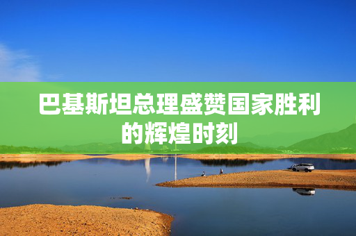 巴基斯坦总理盛赞国家胜利的辉煌时刻