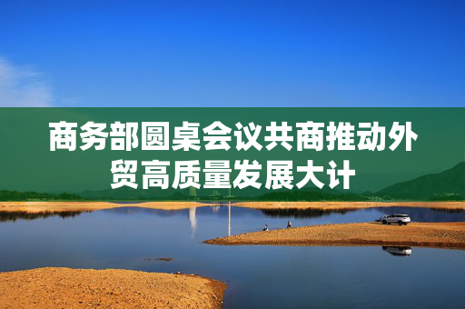 商务部圆桌会议共商推动外贸高质量发展大计