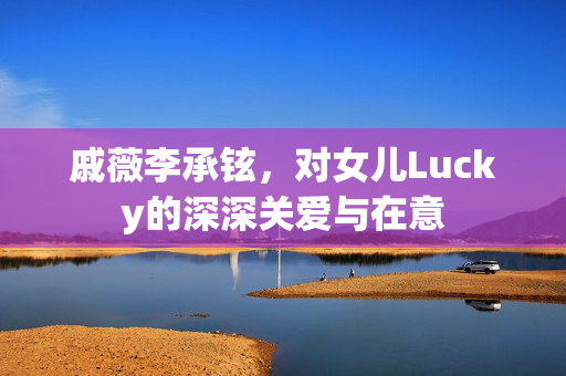 戚薇李承铉，对女儿Lucky的深深关爱与在意