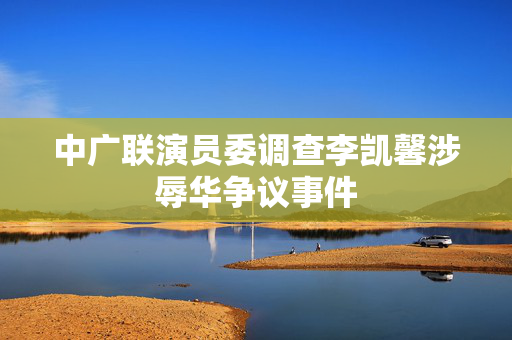 中广联演员委调查李凯馨涉辱华争议事件