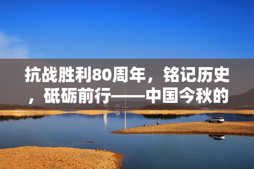 抗战胜利80周年，铭记历史，砥砺前行——中国今秋的庄严纪念