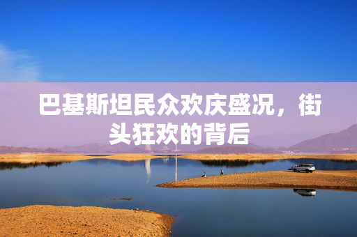巴基斯坦民众欢庆盛况，街头狂欢的背后