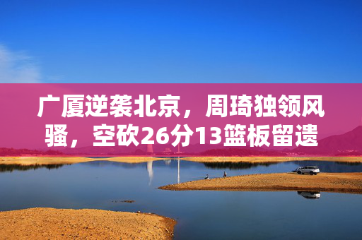 广厦逆袭北京，周琦独领风骚，空砍26分13篮板留遗憾