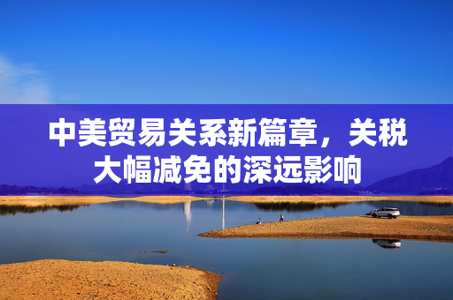 中美贸易关系新篇章，关税大幅减免的深远影响