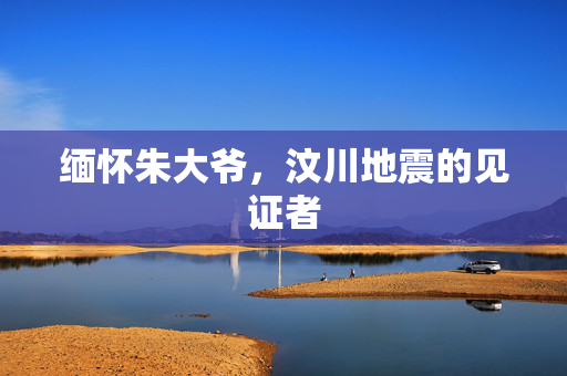 缅怀朱大爷，汶川地震的见证者
