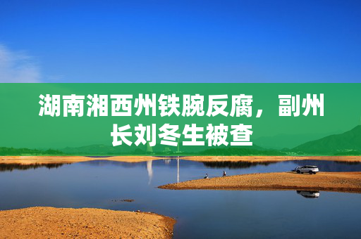 湖南湘西州铁腕反腐，副州长刘冬生被查
