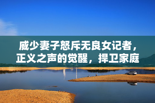 威少妻子怒斥无良女记者，正义之声的觉醒，捍卫家庭尊严的勇敢行动