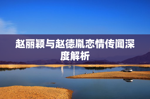 赵丽颖与赵德胤恋情传闻深度解析