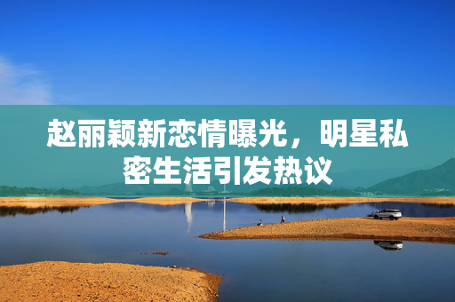 赵丽颖新恋情曝光，明星私密生活引发热议