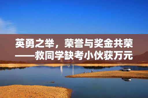 英勇之举，荣誉与奖金共荣——救同学缺考小伙获万元奖金